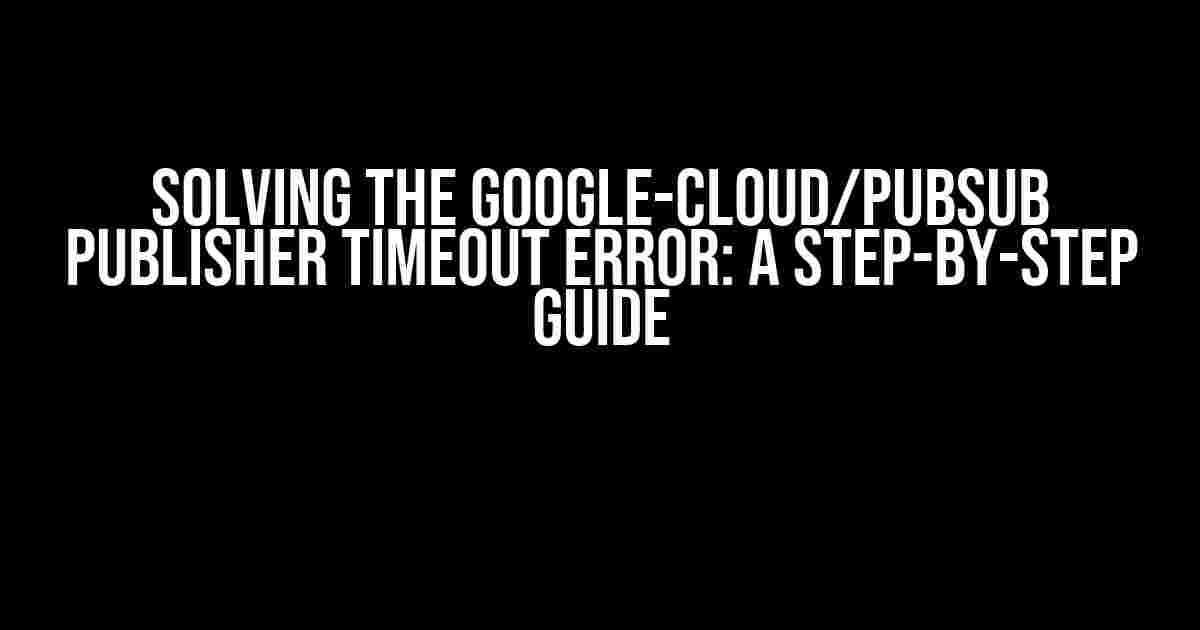 Solving the google-cloud/pubsub Publisher Timeout Error: A Step-by-Step Guide